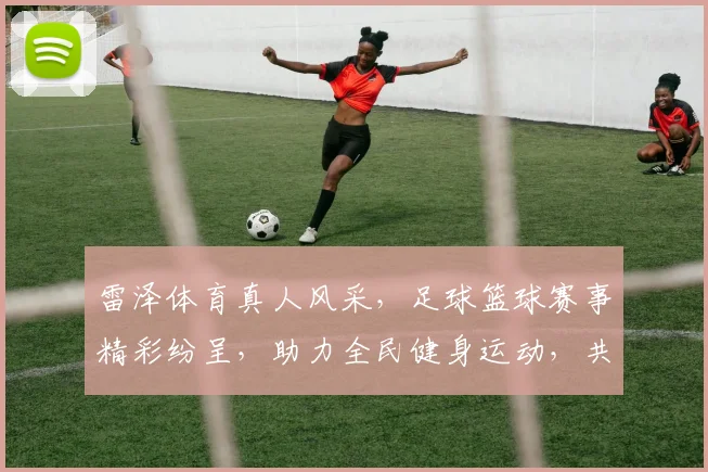 雷泽体育真人风采，足球篮球赛事精彩纷呈，助力全民健身运动，共创体育新风尚，吸引球迷关注