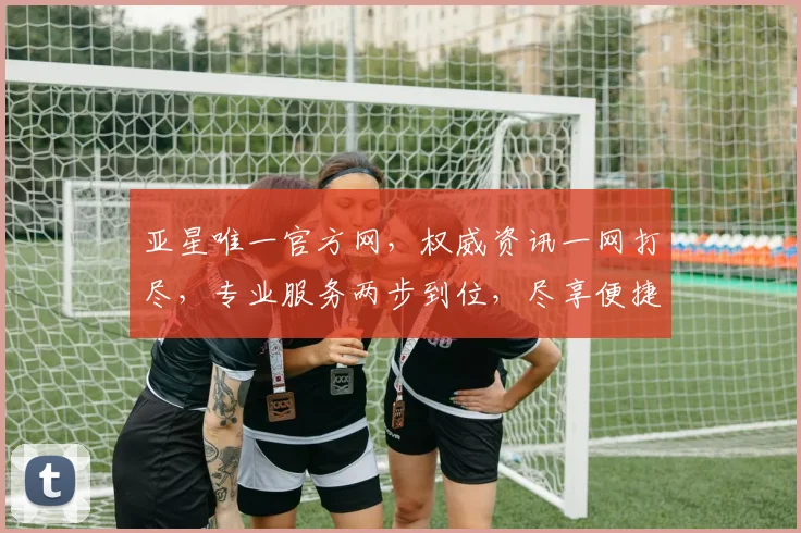 亚星唯一官方网，权威资讯一网打尽，专业服务两步到位，尽享便捷体验